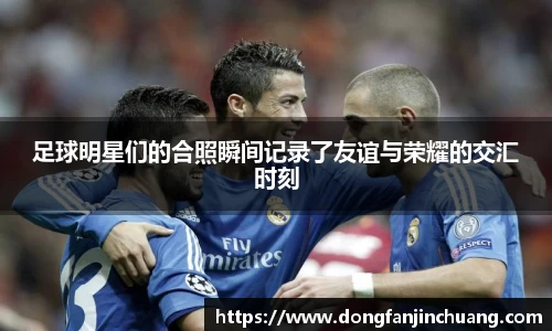 足球明星们的合照瞬间记录了友谊与荣耀的交汇时刻